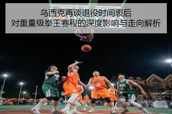 乌西克再谈退役时间表后 对重量级拳王赛程的深度影响与走向解析